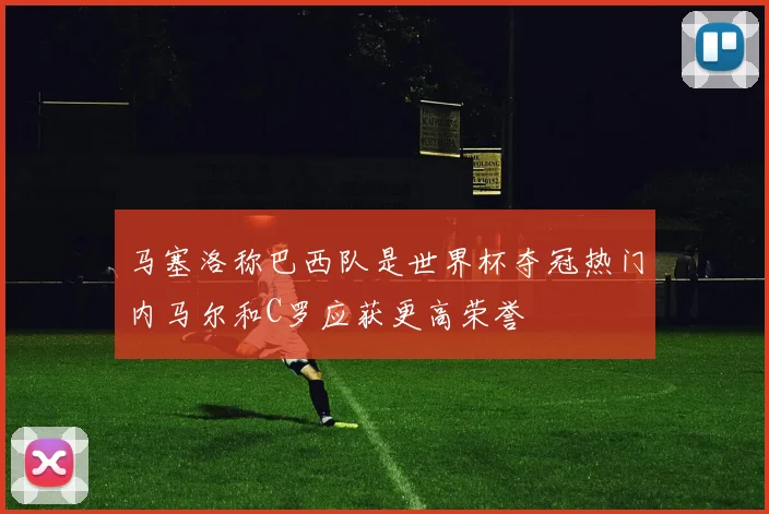 马塞洛称巴西队是世界杯夺冠热门内马尔和C罗应获更高荣誉