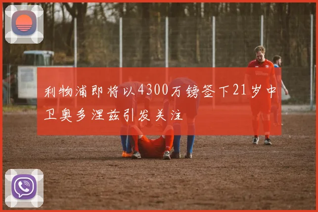 利物浦即将以4300万镑签下21岁中卫奥多涅兹引发关注