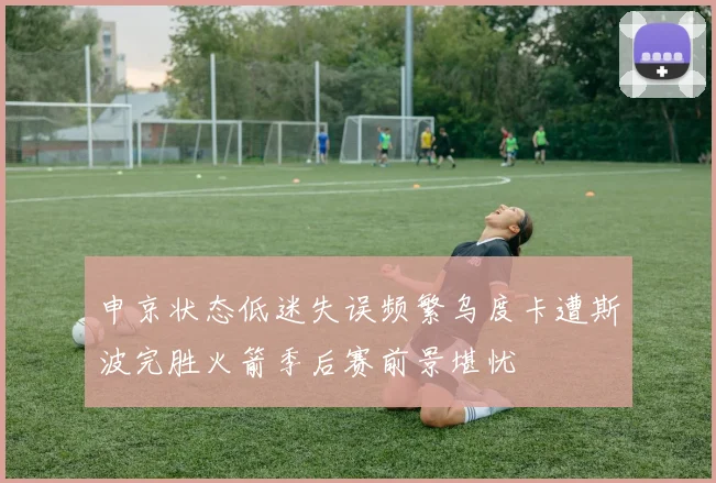 申京状态低迷失误频繁乌度卡遭斯波完胜火箭季后赛前景堪忧