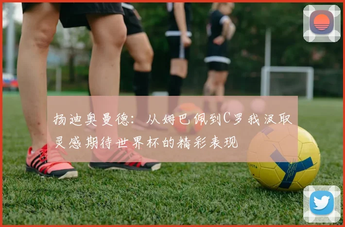 扬迪奥曼德：从姆巴佩到C罗我汲取灵感期待世界杯的精彩表现