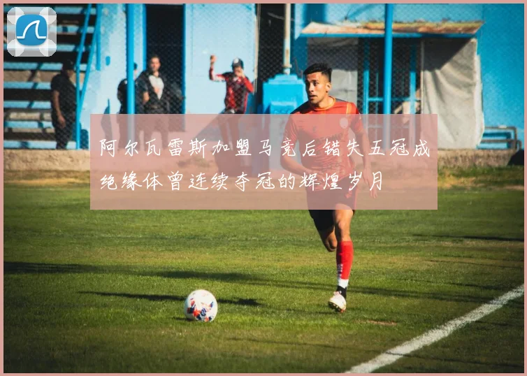 阿尔瓦雷斯加盟马竞后错失五冠成绝缘体曾连续夺冠的辉煌岁月