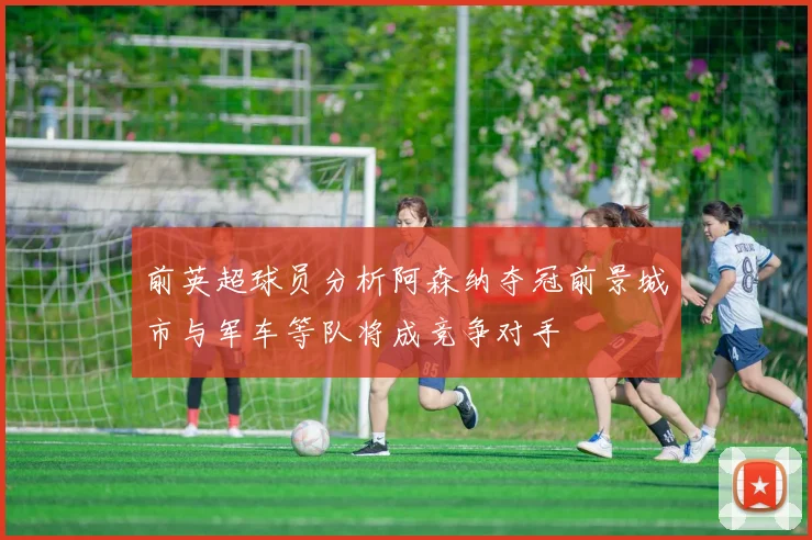 前英超球员分析阿森纳夺冠前景城市与军车等队将成竞争对手