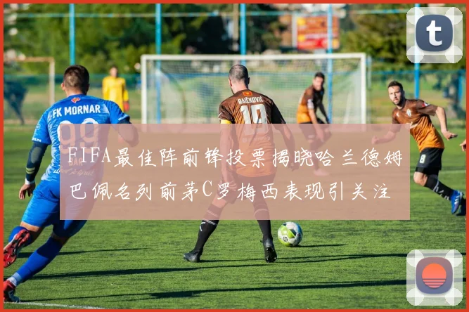 FIFA最佳阵前锋投票揭晓哈兰德姆巴佩名列前茅C罗梅西表现引关注