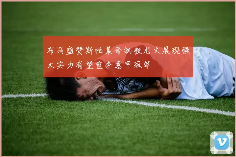 布冯盛赞斯帕莱蒂执教尤文展现强大实力有望重夺意甲冠军