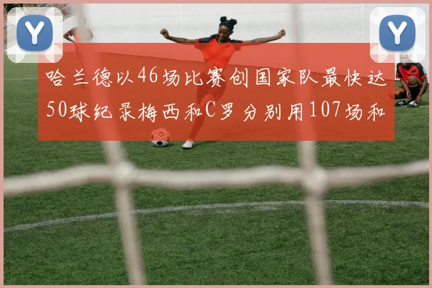 哈兰德以46场比赛创国家队最快达50球纪录梅西和C罗分别用107场和114场完成