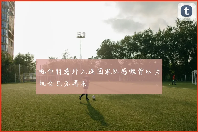 略伦特意外入选国家队感慨曾以为机会已无再来