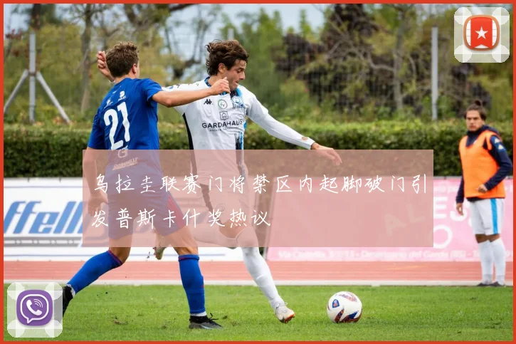 乌拉圭联赛门将禁区内起脚破门引发普斯卡什奖热议