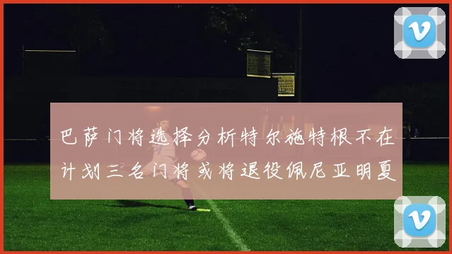 巴萨门将选择分析特尔施特根不在计划三名门将或将退役佩尼亚明夏回归展望