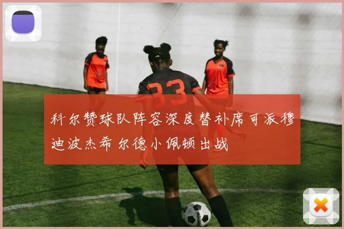 科尔赞球队阵容深度替补席可派穆迪波杰希尔德小佩顿出战