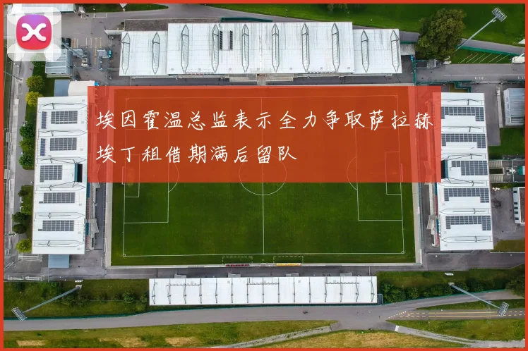 埃因霍温总监表示全力争取萨拉赫埃丁租借期满后留队