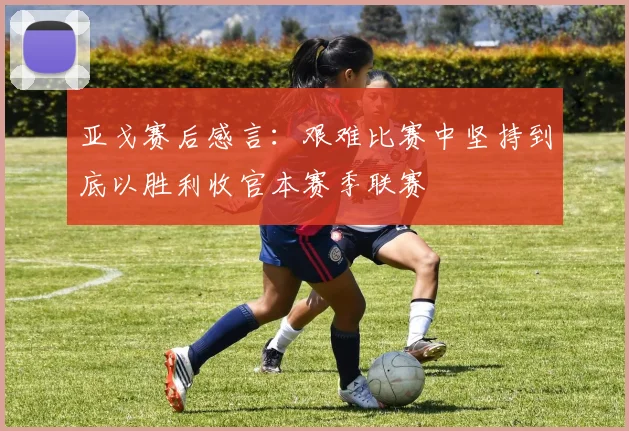 亚戈赛后感言：艰难比赛中坚持到底以胜利收官本赛季联赛