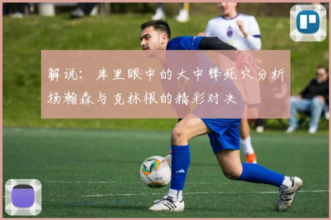 解说：库里眼中的大中锋死穴分析杨瀚森与克林根的精彩对决