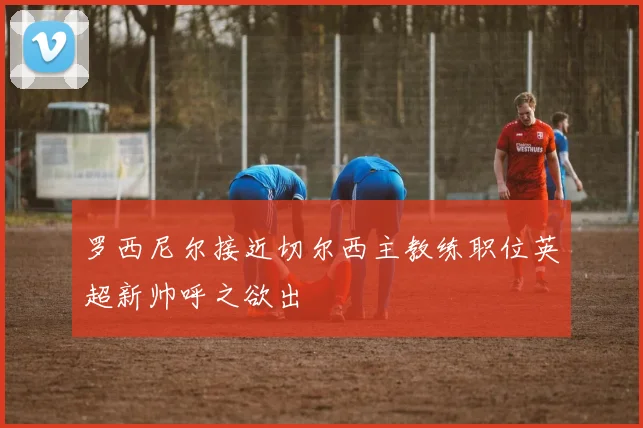 罗西尼尔接近切尔西主教练职位英超新帅呼之欲出