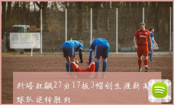 科塔狂飙27分17板3帽创生涯新高助球队逆转胜利