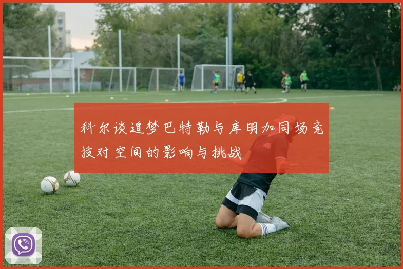 科尔谈追梦巴特勒与库明加同场竞技对空间的影响与挑战