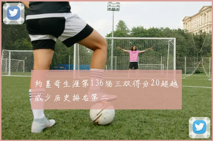 约基奇生涯第136场三双得分20超越威少历史排名第二