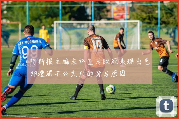 阿斯报主编点评皇马欧冠表现出色却遭遇不公失利的背后原因