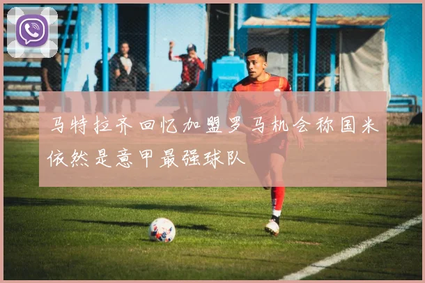 马特拉齐回忆加盟罗马机会称国米依然是意甲最强球队