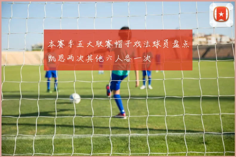 本赛季五大联赛帽子戏法球员盘点凯恩两次其他六人各一次