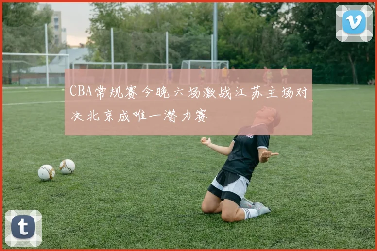 CBA常规赛今晚六场激战江苏主场对决北京成唯一潜力赛