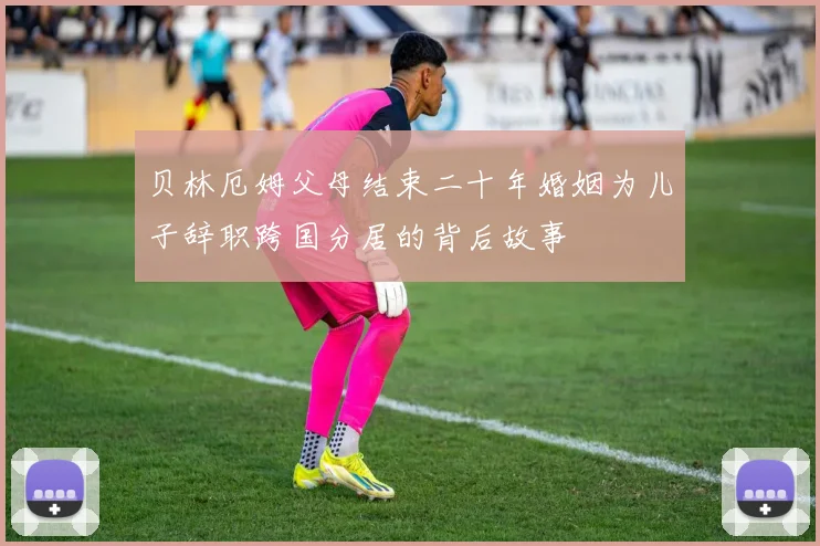 贝林厄姆父母结束二十年婚姻为儿子辞职跨国分居的背后故事