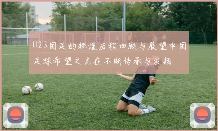 U23国足的辉煌历程回顾与展望中国足球希望之光在不断传承与发扬