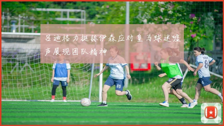 吕迪格力挺赫伊森应对皇马球迷嘘声展现团队精神