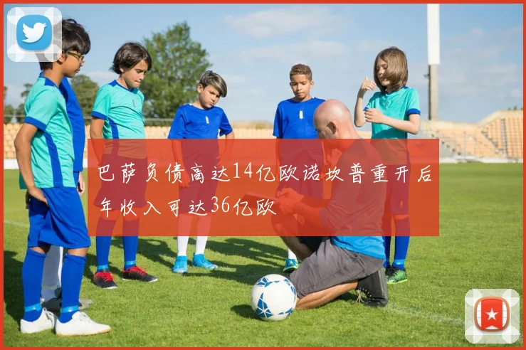 巴萨负债高达14亿欧诺坎普重开后年收入可达36亿欧