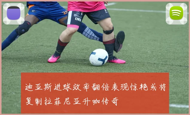 迪亚斯进球效率翻倍表现惊艳或将复制拉菲尼亚升咖传奇