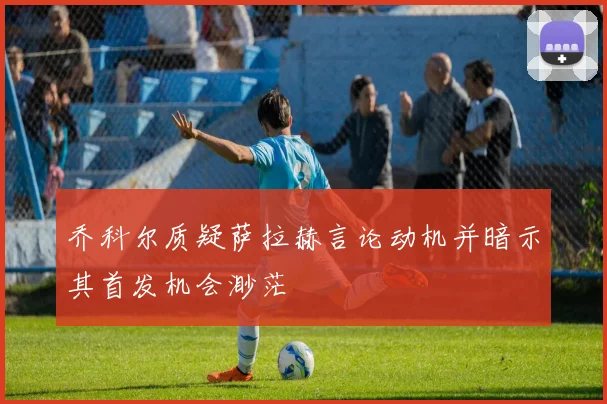 乔科尔质疑萨拉赫言论动机并暗示其首发机会渺茫