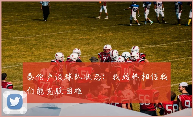 泰伦卢谈球队状态：我始终相信我们能克服困难