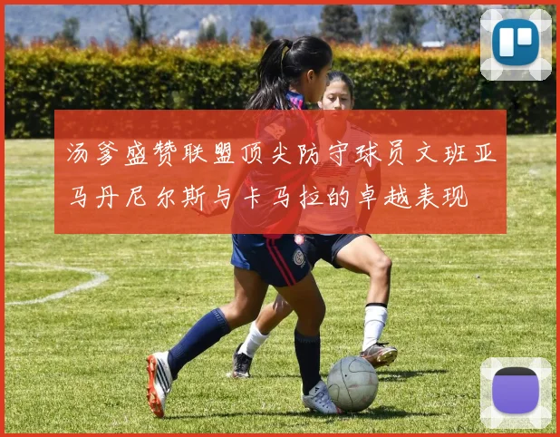 汤爹盛赞联盟顶尖防守球员文班亚马丹尼尔斯与卡马拉的卓越表现