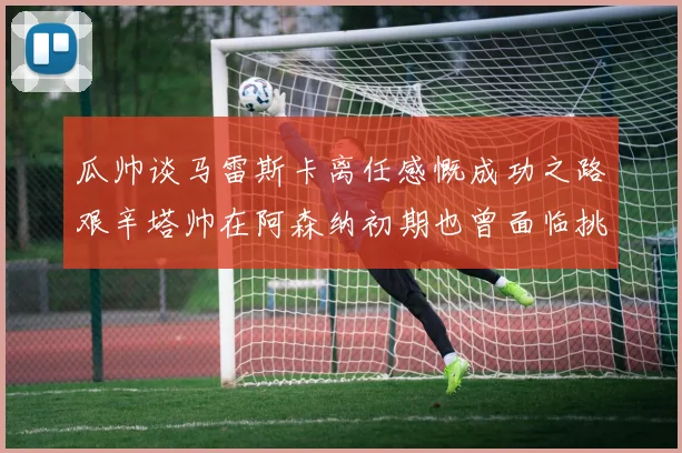 瓜帅谈马雷斯卡离任感慨成功之路艰辛塔帅在阿森纳初期也曾面临挑战