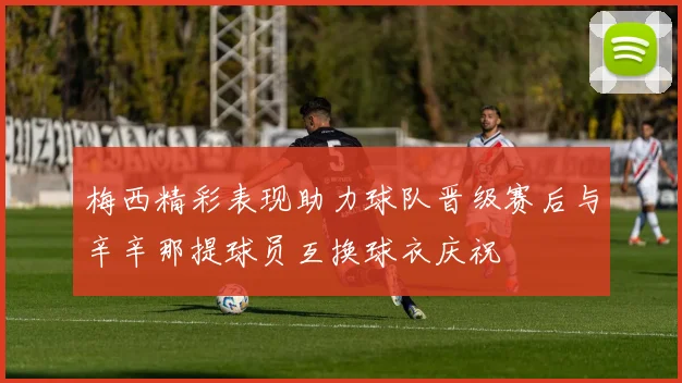 梅西精彩表现助力球队晋级赛后与辛辛那提球员互换球衣庆祝