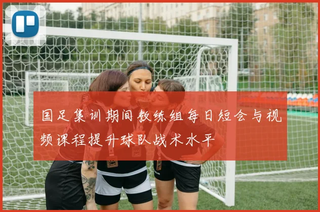 国足集训期间教练组每日短会与视频课程提升球队战术水平
