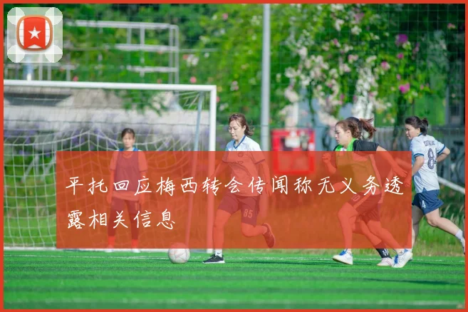 平托回应梅西转会传闻称无义务透露相关信息