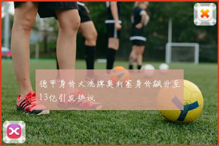 德甲身价大洗牌奥利塞身价飙升至13亿引发热议