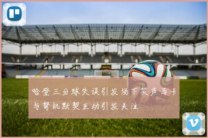 哈登三分球失误引发场下笑声马卡与弩机默契互动引发关注