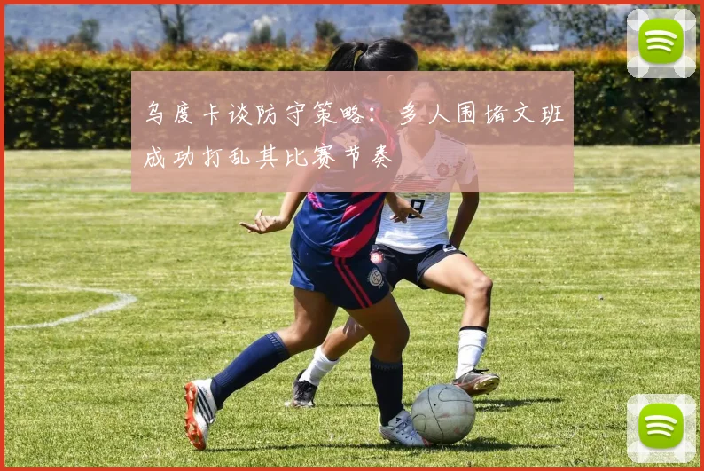 乌度卡谈防守策略：多人围堵文班成功打乱其比赛节奏