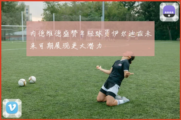 内德维德盛赞年轻球员伊尔迪兹未来可期展现更大潜力